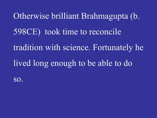 Otherwise brilliant Brahmagupta (b.
598CE) took time to reconcile
tradition with science. Fortunately he
lived long enough to be able to do
so.
 
