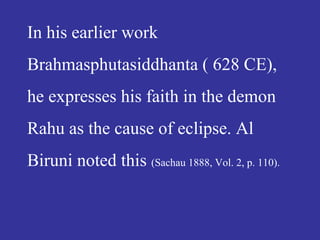 In his earlier work
Brahmasphutasiddhanta ( 628 CE),
he expresses his faith in the demon
Rahu as the cause of eclipse. Al
Biruni noted this (Sachau 1888, Vol. 2, p. 110).
 
