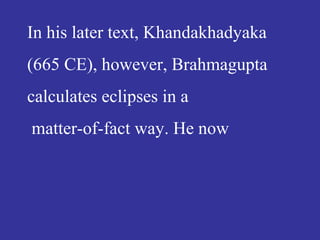 In his later text, Khandakhadyaka
(665 CE), however, Brahmagupta
calculates eclipses in a
matter-of-fact way. He now
 