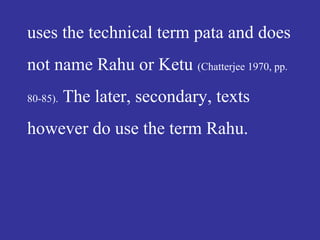 uses the technical term pata and does
not name Rahu or Ketu (Chatterjee 1970, pp.
80-85). The later, secondary, texts
however do use the term Rahu.
 