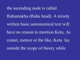 the ascending node is called
Rahumukha (Rahu head). A tersely
written basic astronomical text will
have no reason to mention Ketu. As
comet, meteor or the like, Ketu lay
outside the scope of theory while
 