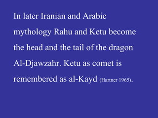 In later Iranian and Arabic
mythology Rahu and Ketu become
the head and the tail of the dragon
Al-Djawzahr. Ketu as comet is
remembered as al-Kayd (Hartner 1965).
 