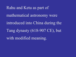 Rahu and Ketu as part of
mathematical astronomy were
introduced into China during the
Tang dynasty (618-907 CE), but
with modified meaning.
 