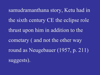 samudramanthana story, Ketu had in
the sixth century CE the eclipse role
thrust upon him in addition to the
cometary ( and not the other way
round as Neugebauer (1957, p. 211)
suggests).
 