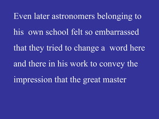 Even later astronomers belonging to
his own school felt so embarrassed
that they tried to change a word here
and there in his work to convey the
impression that the great master
 
