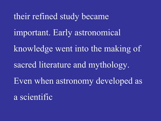 their refined study became
important. Early astronomical
knowledge went into the making of
sacred literature and mythology.
Even when astronomy developed as
a scientific
 