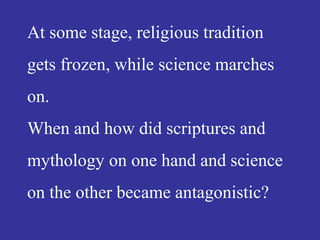 At some stage, religious tradition
gets frozen, while science marches
on.
When and how did scriptures and
mythology on one hand and science
on the other became antagonistic?
 