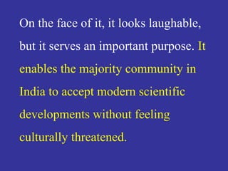 On the face of it, it looks laughable,
but it serves an important purpose. It
enables the majority community in
India to accept modern scientific
developments without feeling
culturally threatened.
 