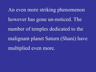 An even more striking phenomenon
however has gone un-noticed. The
number of temples dedicated to the
malignant planet Saturn (Shani) have
multiplied even more.
 