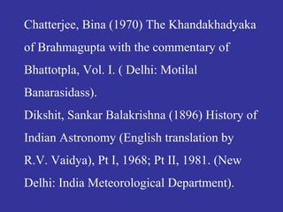 Chatterjee, Bina (1970) The Khandakhadyaka
of Brahmagupta with the commentary of
Bhattotpla, Vol. I. ( Delhi: Motilal
Banarasidass).
Dikshit, Sankar Balakrishna (1896) History of
Indian Astronomy (English translation by
R.V. Vaidya), Pt I, 1968; Pt II, 1981. (New
Delhi: India Meteorological Department).
 