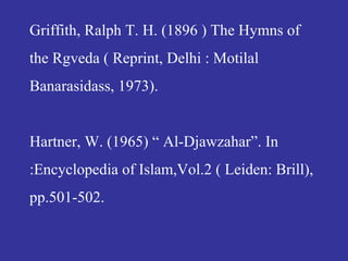 Griffith, Ralph T. H. (1896 ) The Hymns of
the Rgveda ( Reprint, Delhi : Motilal
Banarasidass, 1973).
Hartner, W. (1965) “ Al-Djawzahar”. In
:Encyclopedia of Islam,Vol.2 ( Leiden: Brill),
pp.501-502.
 