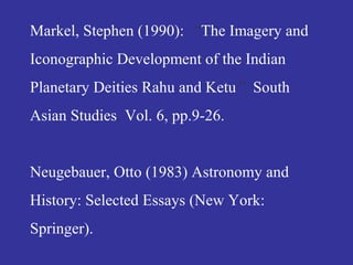 Markel, Stephen (1990): “The Imagery and
Iconographic Development of the Indian
Planetary Deities Rahu and Ketu”. South
Asian Studies, Vol. 6, pp.9-26.
Neugebauer, Otto (1983) Astronomy and
History: Selected Essays (New York:
Springer).
 