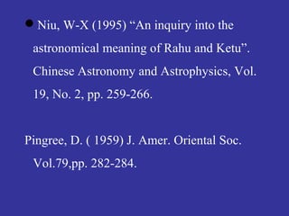 Niu, W-X (1995) “An inquiry into the
astronomical meaning of Rahu and Ketu”.
Chinese Astronomy and Astrophysics, Vol.
19, No. 2, pp. 259-266.
Pingree, D. ( 1959) J. Amer. Oriental Soc.
Vol.79,pp. 282-284.
 