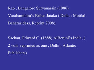 Rao , Bangalore Suryanarain (1986)
Varahamihira’s Brihat Jataka ( Delhi : Motilal
Banarasidass, Reprint 2008).
Sachau, Edward C. (1888) AlBeruni’s India, (
2 vols reprinted as one , Delhi : Atlantic
Publishers)
 