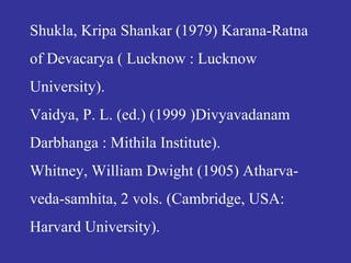 Shukla, Kripa Shankar (1979) Karana-Ratna
of Devacarya ( Lucknow : Lucknow
University).
Vaidya, P. L. (ed.) (1999 )Divyavadanam
Darbhanga : Mithila Institute).
Whitney, William Dwight (1905) Atharva-
veda-samhita, 2 vols. (Cambridge, USA:
Harvard University).
 