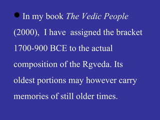 In my book The Vedic People
(2000), I have assigned the bracket
1700-900 BCE to the actual
composition of the Rgveda. Its
oldest portions may however carry
memories of still older times.
 