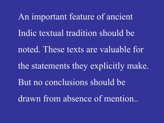 An important feature of ancient
Indic textual tradition should be
noted. These texts are valuable for
the statements they explicitly make.
But no conclusions should be
drawn from absence of mention..
 