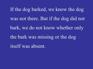 If the dog barked, we know the dog
was not there. But if the dog did not
bark, we do not know whether only
the bark was missing or the dog
itself was absent.
 