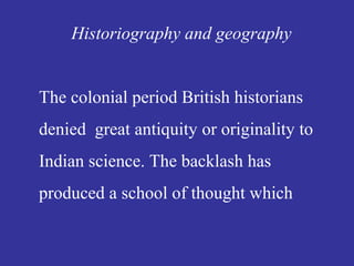 Historiography and geography
The colonial period British historians
denied great antiquity or originality to
Indian science. The backlash has
produced a school of thought which
 