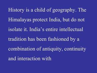 History is a child of geography. The
Himalayas protect India, but do not
isolate it. India’s entire intellectual
tradition has been fashioned by a
combination of antiquity, continuity
and interaction with
 