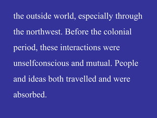 the outside world, especially through
the northwest. Before the colonial
period, these interactions were
unselfconscious and mutual. People
and ideas both travelled and were
absorbed.
 