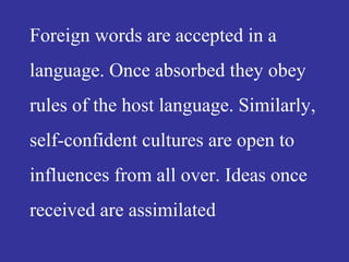 Foreign words are accepted in a
language. Once absorbed they obey
rules of the host language. Similarly,
self-confident cultures are open to
influences from all over. Ideas once
received are assimilated
 