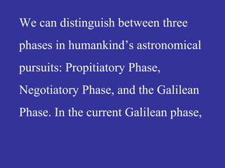 We can distinguish between three
phases in humankind’s astronomical
pursuits: Propitiatory Phase,
Negotiatory Phase, and the Galilean
Phase. In the current Galilean phase,
 