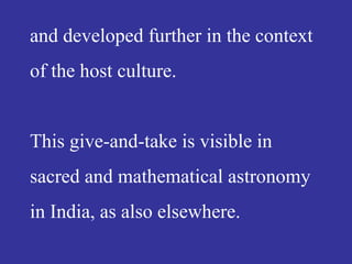 and developed further in the context
of the host culture.
This give-and-take is visible in
sacred and mathematical astronomy
in India, as also elsewhere.
 