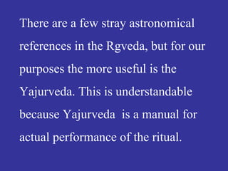 There are a few stray astronomical
references in the Rgveda, but for our
purposes the more useful is the
Yajurveda. This is understandable
because Yajurveda is a manual for
actual performance of the ritual.
 