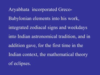 Aryabhata incorporated Greco-
Babylonian elements into his work,
integrated zodiacal signs and weekdays
into Indian astronomical tradition, and in
addition gave, for the first time in the
Indian context, the mathematical theory
of eclipses.
 