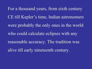 For a thousand years, from sixth century
CE till Kepler’s time, Indian astronomers
were probably the only ones in the world
who could calculate eclipses with any
reasonable accuracy. The tradition was
alive till early nineteenth century.
 