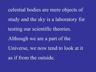celestial bodies are mere objects of
study and the sky is a laboratory for
testing our scientific theories.
Although we are a part of the
Universe, we now tend to look at it
as if from the outside.
 