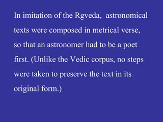 In imitation of the Rgveda, astronomical
texts were composed in metrical verse,
so that an astronomer had to be a poet
first. (Unlike the Vedic corpus, no steps
were taken to preserve the text in its
original form.)
 
