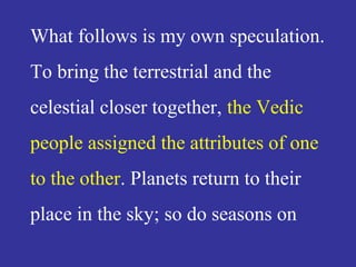 What follows is my own speculation.
To bring the terrestrial and the
celestial closer together, the Vedic
people assigned the attributes of one
to the other. Planets return to their
place in the sky; so do seasons on
 