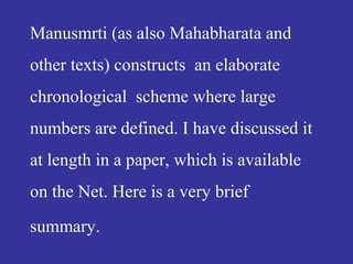 Manusmrti (as also Mahabharata and
other texts) constructs an elaborate
chronological scheme where large
numbers are defined. I have discussed it
at length in a paper, which is available
on the Net. Here is a very brief
summary.
 