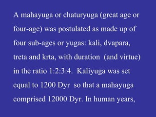 A mahayuga or chaturyuga (great age or
four-age) was postulated as made up of
four sub-ages or yugas: kali, dvapara,
treta and krta, with duration (and virtue)
in the ratio 1:2:3:4. Kaliyuga was set
equal to 1200 Dyr so that a mahayuga
comprised 12000 Dyr. In human years,
 