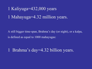 1 Kaliyuga=432,000 years
1 Mahayuga=4.32 million years.
A still bigger time-span, Brahma’s day (or night), or a kalpa,
is defined as equal to 1000 mahayugas:
1 Brahma’s day=4.32 billion years.
 
