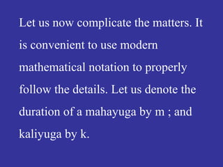 Let us now complicate the matters. It
is convenient to use modern
mathematical notation to properly
follow the details. Let us denote the
duration of a mahayuga by m ; and
kaliyuga by k.
 