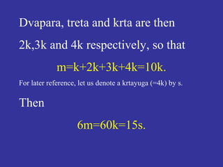 Dvapara, treta and krta are then
2k,3k and 4k respectively, so that
m=k+2k+3k+4k=10k.
For later reference, let us denote a krtayuga (=4k) by s.
Then
6m=60k=15s.
 