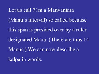Let us call 71m a Manvantara
(Manu’s interval) so called because
this span is presided over by a ruler
designated Manu. (There are thus 14
Manus.) We can now describe a
kalpa in words.
 