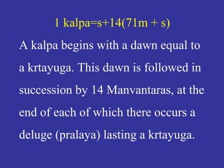 1 kalpa=s+14(71m + s)
A kalpa begins with a dawn equal to
a krtayuga. This dawn is followed in
succession by 14 Manvantaras, at the
end of each of which there occurs a
deluge (pralaya) lasting a krtayuga.
 