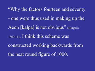 “Why the factors fourteen and seventy
- one were thus used in making up the
Aeon [kalpa] is not obvious” (Burgess
1860:11). I think this scheme was
constructed working backwards from
the neat round figure of 1000.
 