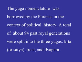 The yuga nomenclature was
borrowed by the Puranas in the
context of political history. A total
of about 94 past royal generations
were split into the three yugas: krta
(or satya), treta, and dvapara.
 