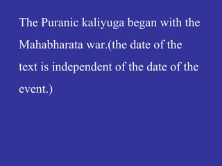 The Puranic kaliyuga began with the
Mahabharata war.(the date of the
text is independent of the date of the
event.)
 