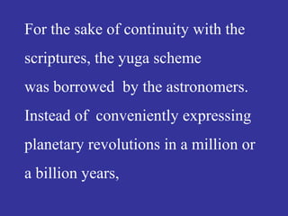 For the sake of continuity with the
scriptures, the yuga scheme
was borrowed by the astronomers.
Instead of conveniently expressing
planetary revolutions in a million or
a billion years,
 