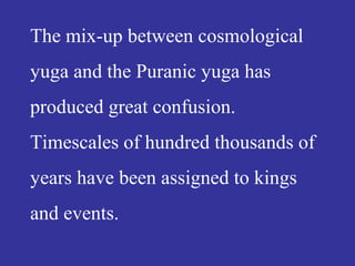 The mix-up between cosmological
yuga and the Puranic yuga has
produced great confusion.
Timescales of hundred thousands of
years have been assigned to kings
and events.
 
