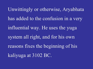 Unwittingly or otherwise, Aryabhata
has added to the confusion in a very
influential way. He uses the yuga
system all right, and for his own
reasons fixes the beginning of his
kaliyuga at 3102 BC.
 