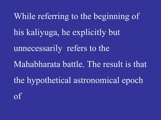 While referring to the beginning of
his kaliyuga, he explicitly but
unnecessarily refers to the
Mahabharata battle. The result is that
the hypothetical astronomical epoch
of
 
