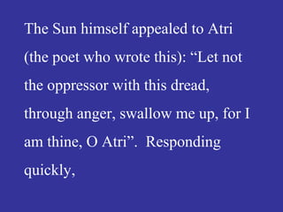 The Sun himself appealed to Atri
(the poet who wrote this): “Let not
the oppressor with this dread,
through anger, swallow me up, for I
am thine, O Atri”. Responding
quickly,
 