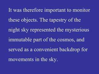 It was therefore important to monitor
these objects. The tapestry of the
night sky represented the mysterious
immutable part of the cosmos, and
served as a convenient backdrop for
movements in the sky.
 